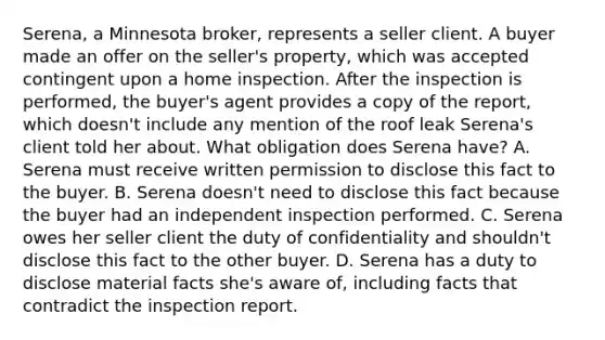 Serena, a Minnesota broker, represents a seller client. A buyer made an offer on the seller's property, which was accepted contingent upon a home inspection. After the inspection is performed, the buyer's agent provides a copy of the report, which doesn't include any mention of the roof leak Serena's client told her about. What obligation does Serena have? A. Serena must receive written permission to disclose this fact to the buyer. B. Serena doesn't need to disclose this fact because the buyer had an independent inspection performed. C. Serena owes her seller client the duty of confidentiality and shouldn't disclose this fact to the other buyer. D. Serena has a duty to disclose material facts she's aware of, including facts that contradict the inspection report.