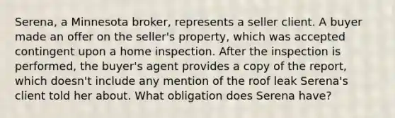 Serena, a Minnesota broker, represents a seller client. A buyer made an offer on the seller's property, which was accepted contingent upon a home inspection. After the inspection is performed, the buyer's agent provides a copy of the report, which doesn't include any mention of the roof leak Serena's client told her about. What obligation does Serena have?