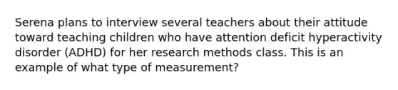 Serena plans to interview several teachers about their attitude toward teaching children who have attention deficit hyperactivity disorder (ADHD) for her research methods class. This is an example of what type of measurement?