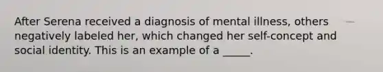 After Serena received a diagnosis of mental illness, others negatively labeled her, which changed her self-concept and social identity. This is an example of a _____.