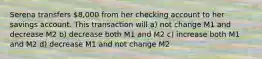 Serena transfers 8,000 from her checking account to her savings account. This transaction will a) not change M1 and decrease M2 b) decrease both M1 and M2 c) increase both M1 and M2 d) decrease M1 and not change M2