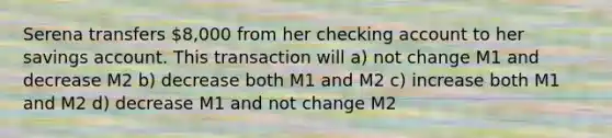 Serena transfers 8,000 from her checking account to her savings account. This transaction will a) not change M1 and decrease M2 b) decrease both M1 and M2 c) increase both M1 and M2 d) decrease M1 and not change M2