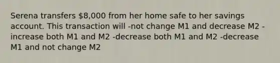 Serena transfers 8,000 from her home safe to her savings account. This transaction will -not change M1 and decrease M2 -increase both M1 and M2 -decrease both M1 and M2 -decrease M1 and not change M2