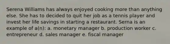 Serena Williams has always enjoyed cooking more than anything else. She has to decided to quit her job as a tennis player and invest her life savings in starting a restaurant. Serna is an example of a(n): a. monetary manager b. production worker c. entrepreneur d. sales manager e. fiscal manager