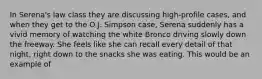 In Serena's law class they are discussing high-profile cases, and when they get to the O.J. Simpson case, Serena suddenly has a vivid memory of watching the white Bronco driving slowly down the freeway. She feels like she can recall every detail of that night, right down to the snacks she was eating. This would be an example of