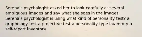 Serena's psychologist asked her to look carefully at several ambiguous images and say what she sees in the images. Serena's psychologist is using what kind of personality test? a graphology test a projective test a personality type inventory a self-report inventory