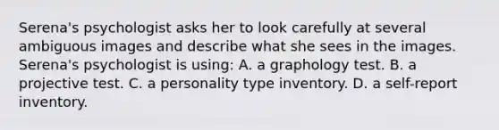 Serena's psychologist asks her to look carefully at several ambiguous images and describe what she sees in the images. Serena's psychologist is using: A. a graphology test. B. a projective test. C. a personality type inventory. D. a self-report inventory.