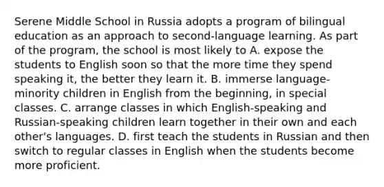 Serene Middle School in Russia adopts a program of bilingual education as an approach to second-language learning. As part of the program, the school is most likely to A. expose the students to English soon so that the more time they spend speaking it, the better they learn it. B. immerse language-minority children in English from the beginning, in special classes. C. arrange classes in which English-speaking and Russian-speaking children learn together in their own and each other's languages. D. first teach the students in Russian and then switch to regular classes in English when the students become more proficient.