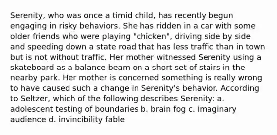 Serenity, who was once a timid child, has recently begun engaging in risky behaviors. She has ridden in a car with some older friends who were playing "chicken", driving side by side and speeding down a state road that has less traffic than in town but is not without traffic. Her mother witnessed Serenity using a skateboard as a balance beam on a short set of stairs in the nearby park. Her mother is concerned something is really wrong to have caused such a change in Serenity's behavior. According to Seltzer, which of the following describes Serenity: a. adolescent testing of boundaries b. brain fog c. imaginary audience d. invincibility fable