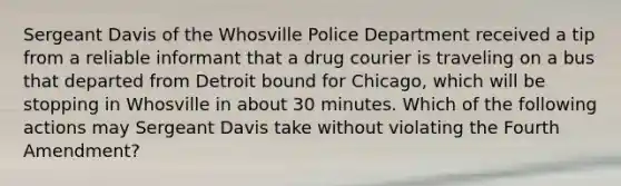 Sergeant Davis of the Whosville Police Department received a tip from a reliable informant that a drug courier is traveling on a bus that departed from Detroit bound for Chicago, which will be stopping in Whosville in about 30 minutes. Which of the following actions may Sergeant Davis take without violating the Fourth Amendment?