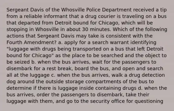 Sergeant Davis of the Whosville Police Department received a tip from a reliable informant that a drug courier is traveling on a bus that departed from Detroit bound for Chicago, which will be stopping in Whosville in about 30 minutes. Which of the following actions that Sergeant Davis may take is consistent with the Fourth Amendment? a. apply for a search warrant identifying "luggage with drugs being transported on a bus that left Detroit bound for Chicago" as the place to be searched and the object to be seized b. when the bus arrives, wait for the passengers to disembark for a rest break, board the bus, and open and search all at the luggage c. when the bus arrives, walk a drug detection dog around the outside storage compartments of the bus to determine if there is luggage inside containing drugs d. when the bus arrives, order the passengers to disembark, take their luggage with them, and go to the security office for questioning