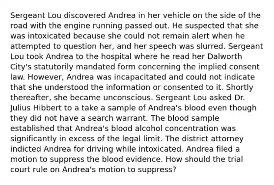 Sergeant Lou discovered Andrea in her vehicle on the side of the road with the engine running passed out. He suspected that she was intoxicated because she could not remain alert when he attempted to question her, and her speech was slurred. Sergeant Lou took Andrea to the hospital where he read her Dalworth City's statutorily mandated form concerning the implied consent law. However, Andrea was incapacitated and could not indicate that she understood the information or consented to it. Shortly thereafter, she became unconscious. Sergeant Lou asked Dr. Julius Hibbert to a take a sample of Andrea's blood even though they did not have a search warrant. <a href='https://www.questionai.com/knowledge/k7oXMfj7lk-the-blood' class='anchor-knowledge'>the blood</a> sample established that Andrea's blood alcohol concentration was significantly in excess of the legal limit. The district attorney indicted Andrea for driving while intoxicated. Andrea filed a motion to suppress the blood evidence. How should the trial court rule on Andrea's motion to suppress?