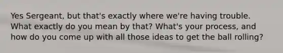 Yes Sergeant, but that's exactly where we're having trouble. What exactly do you mean by that? What's your process, and how do you come up with all those ideas to get the ball rolling?