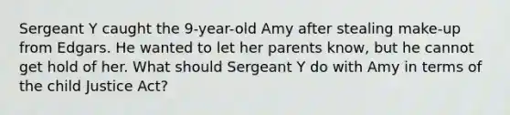 Sergeant Y caught the 9-year-old Amy after stealing make-up from Edgars. He wanted to let her parents know, but he cannot get hold of her. What should Sergeant Y do with Amy in terms of the child Justice Act?