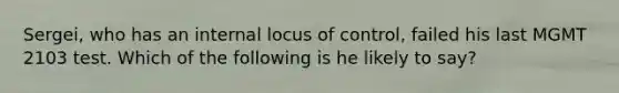 Sergei, who has an internal locus of control, failed his last MGMT 2103 test. Which of the following is he likely to say?