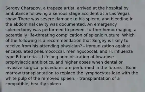 Sergey Charapov, a trapeze artist, arrived at the hospital by ambulance following a serious stage accident at a Las Vegas show. There was severe damage to his spleen, and bleeding in the abdominal cavity was documented. An emergency splenectomy was performed to prevent further hemorrhaging, a potentially life-threating complication of splenic rupture. Which of the following is a recommendation that Sergey is likely to receive from his attending physician? - Immunization against encapsulated pneumococcal, meningococcal, and H. influenza type B bacteria. - Lifelong administration of low-dose prophylactic antibiotics, and higher doses when dental or invasive surgical procedures are performed in the future. - Bone marrow transplantation to replace the lymphocytes lose with the white pulp of the removed spleen. - transplantation of a compatible, healthy spleen.