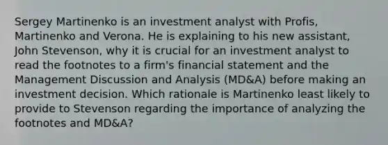 Sergey Martinenko is an investment analyst with Profis, Martinenko and Verona. He is explaining to his new assistant, John Stevenson, why it is crucial for an investment analyst to read the footnotes to a firm's financial statement and the Management Discussion and Analysis (MD&A) before making an investment decision. Which rationale is Martinenko least likely to provide to Stevenson regarding the importance of analyzing the footnotes and MD&A?