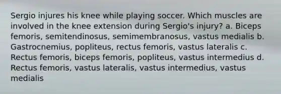 Sergio injures his knee while playing soccer. Which muscles are involved in the knee extension during Sergio's injury? a. Biceps femoris, semitendinosus, semimembranosus, vastus medialis b. Gastrocnemius, popliteus, rectus femoris, vastus lateralis c. Rectus femoris, biceps femoris, popliteus, vastus intermedius d. Rectus femoris, vastus lateralis, vastus intermedius, vastus medialis