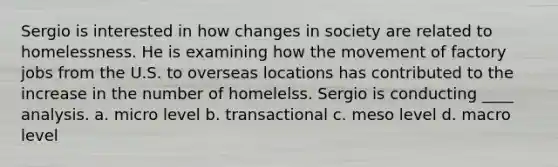 Sergio is interested in how changes in society are related to homelessness. He is examining how the movement of factory jobs from the U.S. to overseas locations has contributed to the increase in the number of homelelss. Sergio is conducting ____ analysis. a. micro level b. transactional c. meso level d. macro level