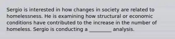 Sergio is interested in how changes in society are related to homelessness. He is examining how structural or economic conditions have contributed to the increase in the number of homeless. Sergio is conducting a _________ analysis.