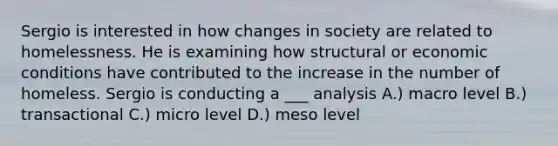 Sergio is interested in how changes in society are related to homelessness. He is examining how structural or economic conditions have contributed to the increase in the number of homeless. Sergio is conducting a ___ analysis A.) macro level B.) transactional C.) micro level D.) meso level