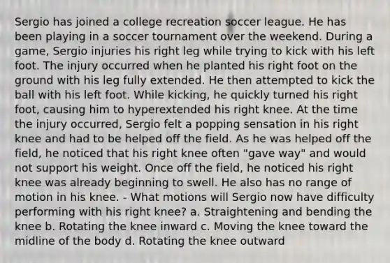 Sergio has joined a college recreation soccer league. He has been playing in a soccer tournament over the weekend. During a game, Sergio injuries his right leg while trying to kick with his left foot. The injury occurred when he planted his right foot on the ground with his leg fully extended. He then attempted to kick the ball with his left foot. While kicking, he quickly turned his right foot, causing him to hyperextended his right knee. At the time the injury occurred, Sergio felt a popping sensation in his right knee and had to be helped off the field. As he was helped off the field, he noticed that his right knee often "gave way" and would not support his weight. Once off the field, he noticed his right knee was already beginning to swell. He also has no range of motion in his knee. - What motions will Sergio now have difficulty performing with his right knee? a. Straightening and bending the knee b. Rotating the knee inward c. Moving the knee toward the midline of the body d. Rotating the knee outward