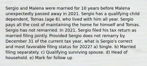 Sergio and Malena were married for 10 years before Malena unexpectedly passed away in 2021. Sergio has a qualifying child dependent, Tomas (age 6), who lived with him all year. Sergio pays all the cost of maintaining the home for himself and Tomas. Sergio has not remarried. In 2021, Sergio filed his tax return as married filing jointly. Provided Sergio does not remarry by December 31 of the current tax year, what is Sergio's correct and most favorable filing status for 2022? a) Single. b) Married filing separately. c) Qualifying surviving spouse. d) Head of household. e) Mark for follow up