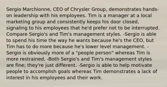 Sergio Marchionne, CEO of Chrysler Group, demonstrates hands-on leadership with his employees. Tim is a manager at a local marketing group and consistently keeps his door closed, signaling to his employees that he'd prefer not to be interrupted. Compare Sergio's and Tim's management styles. -Sergio is able to spend his time the way he wants because he's the CEO, but Tim has to do more because he's lower level management. -Sergio is obviously more of a "people person" whereas Tim is more restrained. -Both Sergio's and Tim's management styles are fine; they're just different. -Sergio is able to help motivate people to accomplish goals whereas Tim demonstrates a lack of interest in his employees and their work.