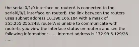 the serial 0/1/0 interface on routerA is connected to the serial0/0/1 interface on routerB. the link between the routers uses subnet address 10.198.166.184 with a mask of 255.255.255.248. routerA is unable to communicate with routerb. you view the interface status on routera and see the following information: ...... internet address is 172.99.5.129/28 ......