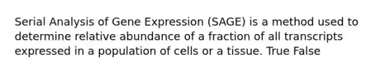 Serial Analysis of Gene Expression (SAGE) is a method used to determine relative abundance of a fraction of all transcripts expressed in a population of cells or a tissue. True False