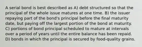 A serial bond is best described as A) debt structured so that the principal of the whole issue matures at one time. B) the issuer repaying part of the bond's principal before the final maturity date, but paying off the largest portion of the bond at maturity. C) portions of bond principal scheduled to mature at intervals over a period of years until the entire balance has been repaid. D) bonds in which the principal is secured by food-quality grains.