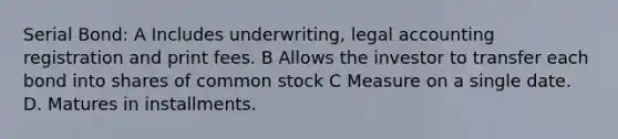 Serial Bond: A Includes underwriting, legal accounting registration and print fees. B Allows the investor to transfer each bond into shares of common stock C Measure on a single date. D. Matures in installments.