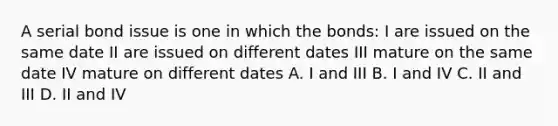 A serial bond issue is one in which the bonds: I are issued on the same date II are issued on different dates III mature on the same date IV mature on different dates A. I and III B. I and IV C. II and III D. II and IV