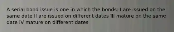 A serial bond issue is one in which the bonds: I are issued on the same date II are issued on different dates III mature on the same date IV mature on different dates