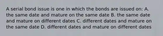 A serial bond issue is one in which the bonds are issued on: A. the same date and mature on the same date B. the same date and mature on different dates C. different dates and mature on the same date D. different dates and mature on different dates