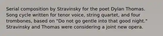 Serial composition by Stravinsky for the poet Dylan Thomas. Song cycle written for tenor voice, string quartet, and four trombones, based on "Do not go gentle into that good night." Stravinsky and Thomas were considering a joint new opera.