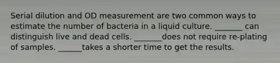 Serial dilution and OD measurement are two common ways to estimate the number of bacteria in a liquid culture. _______ can distinguish live and dead cells. _______does not require re-plating of samples. ______takes a shorter time to get the results.