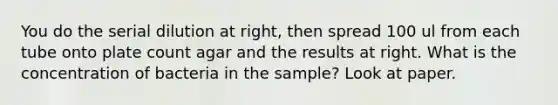 You do the serial dilution at right, then spread 100 ul from each tube onto plate count agar and the results at right. What is the concentration of bacteria in the sample? Look at paper.