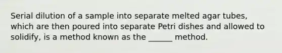 Serial dilution of a sample into separate melted agar tubes, which are then poured into separate Petri dishes and allowed to solidify, is a method known as the ______ method.