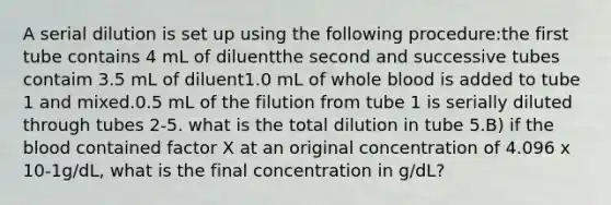 A serial dilution is set up using the following procedure:the first tube contains 4 mL of diluentthe second and successive tubes contaim 3.5 mL of diluent1.0 mL of whole blood is added to tube 1 and mixed.0.5 mL of the filution from tube 1 is serially diluted through tubes 2-5. what is the total dilution in tube 5.B) if the blood contained factor X at an original concentration of 4.096 x 10-1g/dL, what is the final concentration in g/dL?