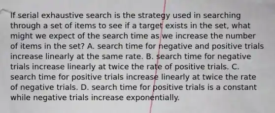 If serial exhaustive search is the strategy used in searching through a set of items to see if a target exists in the set, what might we expect of the search time as we increase the number of items in the set? A. search time for negative and positive trials increase linearly at the same rate. B. search time for negative trials increase linearly at twice the rate of positive trials. C. search time for positive trials increase linearly at twice the rate of negative trials. D. search time for positive trials is a constant while negative trials increase exponentially.