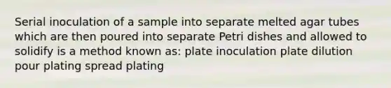 Serial inoculation of a sample into separate melted agar tubes which are then poured into separate Petri dishes and allowed to solidify is a method known as: plate inoculation plate dilution pour plating spread plating