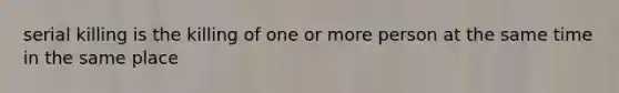 serial killing is the killing of one or more person at the same time in the same place