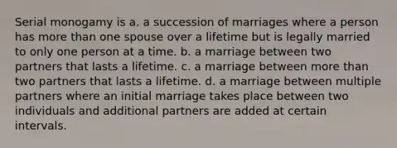 Serial monogamy is a. a succession of marriages where a person has more than one spouse over a lifetime but is legally married to only one person at a time. b. a marriage between two partners that lasts a lifetime. c. a marriage between more than two partners that lasts a lifetime. d. a marriage between multiple partners where an initial marriage takes place between two individuals and additional partners are added at certain intervals.