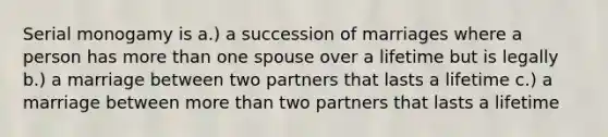 Serial monogamy is a.) a succession of marriages where a person has more than one spouse over a lifetime but is legally b.) a marriage between two partners that lasts a lifetime c.) a marriage between more than two partners that lasts a lifetime