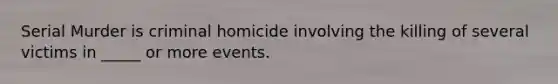 Serial Murder is criminal homicide involving the killing of several victims in _____ or more events.