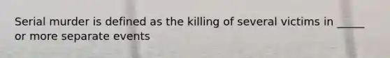 Serial murder is defined as the killing of several victims in _____ or more separate events