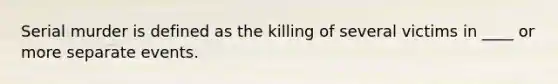 Serial murder is defined as the killing of several victims in ____ or more separate events.