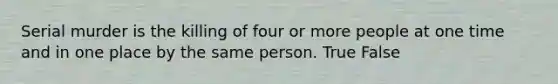 Serial murder is the killing of four or more people at one time and in one place by the same person. True False