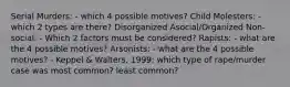 Serial Murders: - which 4 possible motives? Child Molesters: - which 2 types are there? Disorganized Asocial/Organized Non-social: - Which 2 factors must be considered? Rapists: - what are the 4 possible motives? Arsonists: - what are the 4 possible motives? - Keppel & Walters, 1999: which type of rape/murder case was most common? least common?